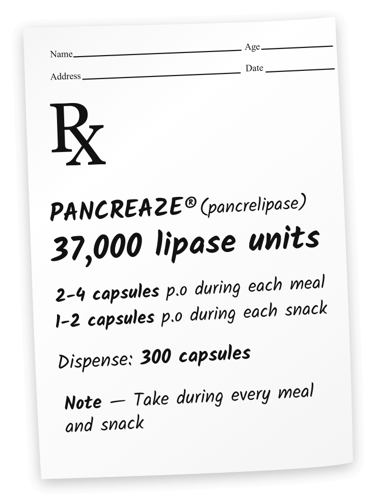 PANCREAZE® (pancrelipase) 37,000 lipase units. 2 capsules p.o. during each meal. 1 capsule p.o. during each snack. 30-day total: 240 capsules. Note: Take during every meal and snack.