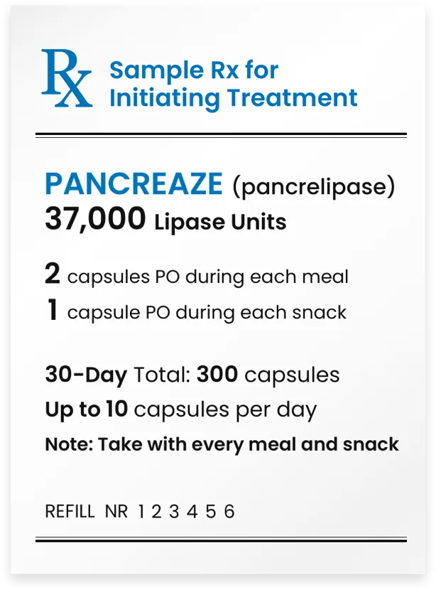 PANCREAZE&reg; (pancrelipase) 37,000 lipase units. 2 capsules p.o. during each meal. 1 capsule p.o. during each snack. 30-day total: 240 capsules. Note: Take during every meal and snack.