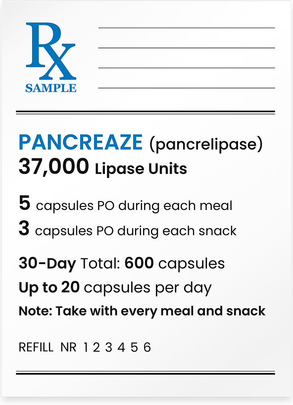 PANCREAZE&reg; (pancrelipase) 37,000 lipase units. 2 capsules p.o. during each meal. 1 capsule p.o. during each snack. 30-day total: 240 capsules. Note: Take during every meal and snack.